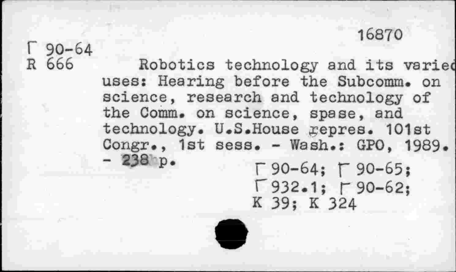 ﻿Г 90-64
R 666
16870
Robotics technology and its variec uses: Hearing before the Subcomm. on science, research and technology of the Comm, on science, spase, and technology. U.S.House #epres. 101st Congr., 1st sees. - Wash.: GPO, 1989. - 238 p.	г 9O_64; у- 90-65;
l 932.1; Г 90-62;
К 39; К 324